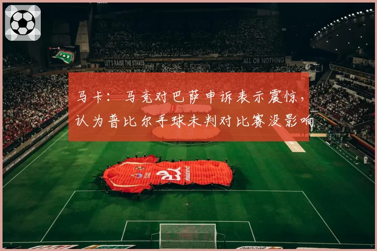 马卡：马竞对巴萨申诉表示震惊，认为普比尔手球未判对比赛没影响