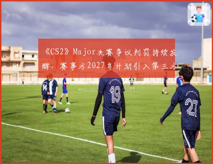 《CS2》Major决赛争议判罚持续发酵，赛事方2027年计划引入第三方仲裁委员会