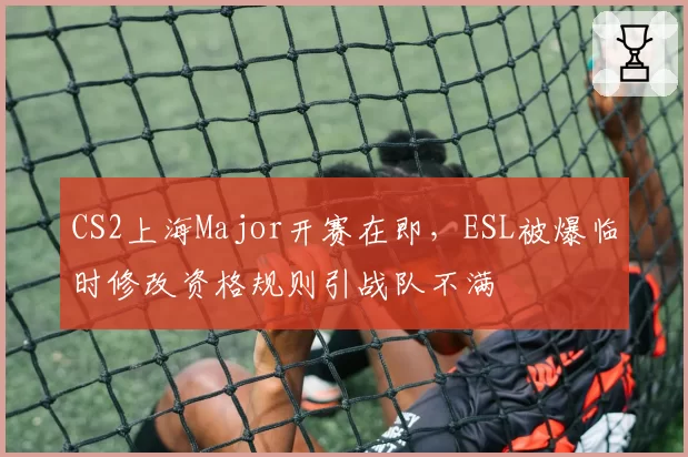 CS2上海Major开赛在即，ESL被爆临时修改资格规则引战队不满