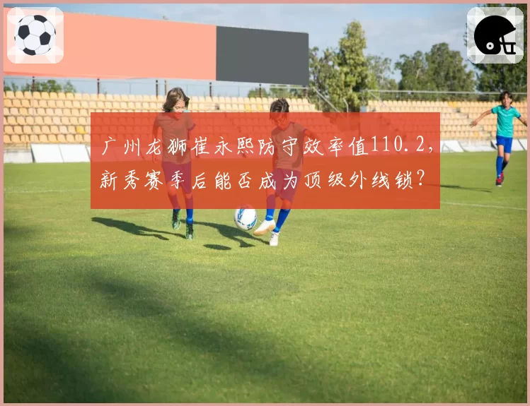广州龙狮崔永熙防守效率值110.2，新秀赛季后能否成为顶级外线锁？