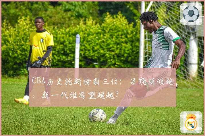 CBA历史抢断榜前三位:吕晓明领跑,新一代谁有望超越?