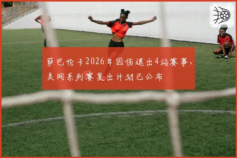 萨巴伦卡2026年因伤退出4站赛事，美网系列赛复出计划已公布