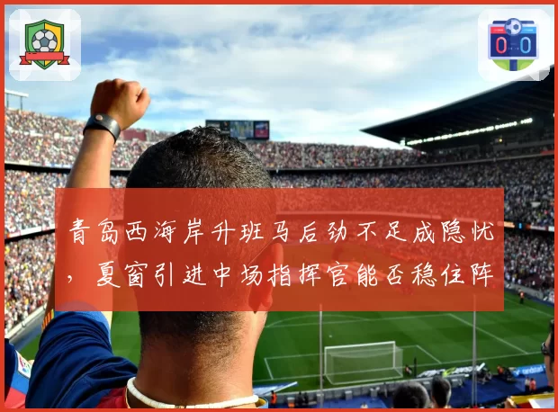 青岛西海岸升班马后劲不足成隐忧，夏窗引进中场指挥官能否稳住阵脚