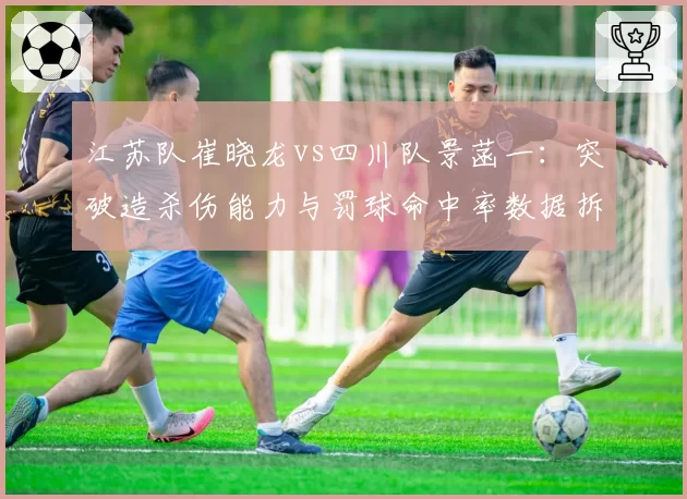 江苏队崔晓龙vs四川队景菡一：突破造杀伤能力与罚球命中率数据拆解