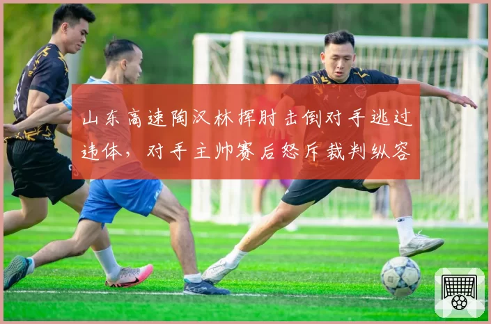 山东高速陶汉林挥肘击倒对手逃过违体，对手主帅赛后怒斥裁判纵容