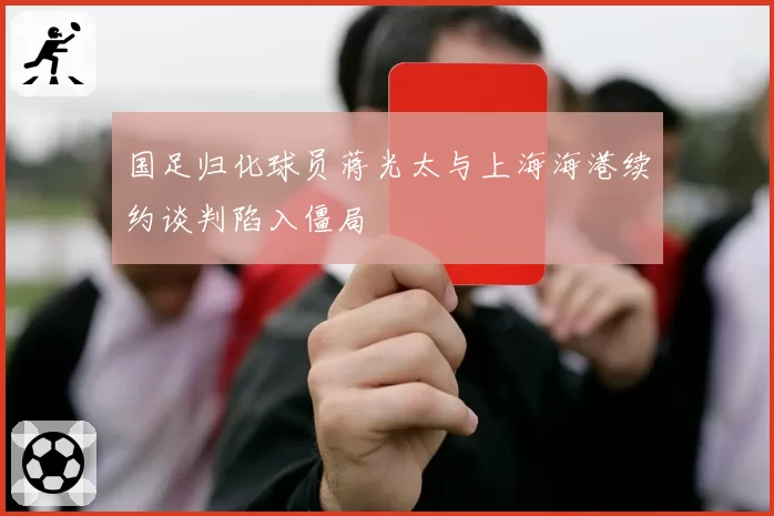 国足归化球员蒋光太与上海海港续约谈判陷入僵局