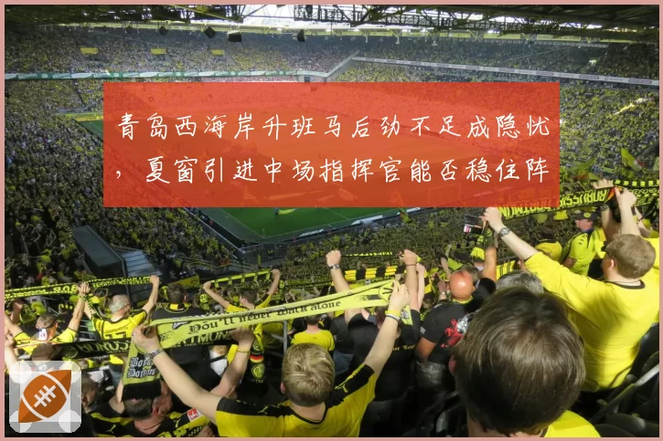 青岛西海岸升班马后劲不足成隐忧，夏窗引进中场指挥官能否稳住阵脚