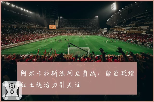 阿尔卡拉斯法网后首战，能否延续红土统治力引关注