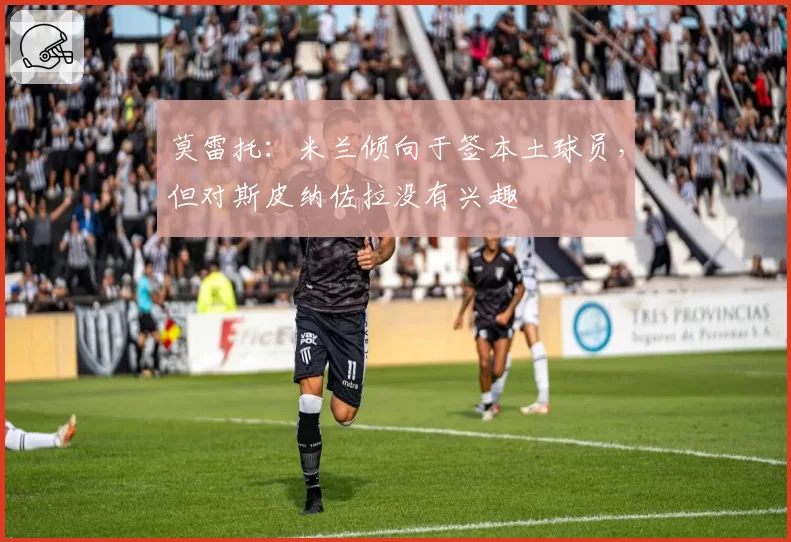 莫雷托：米兰倾向于签本土球员，但对斯皮纳佐拉没有兴趣