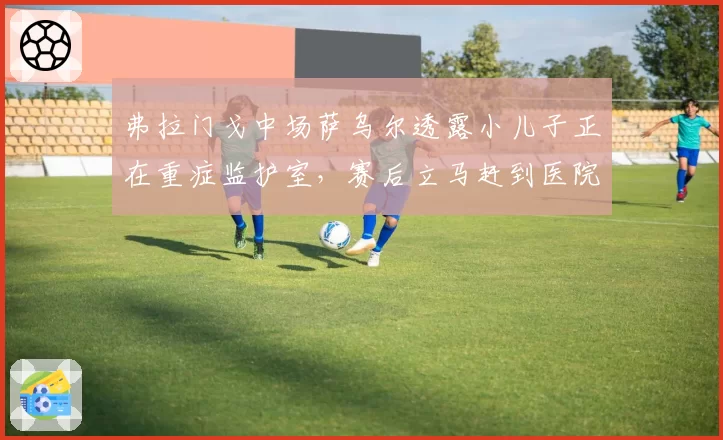 弗拉门戈中场萨乌尔透露小儿子正在重症监护室，赛后立马赶到医院