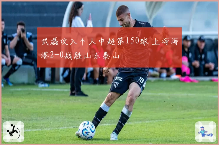 武磊攻入个人中超第150球 上海海港2-0战胜山东泰山