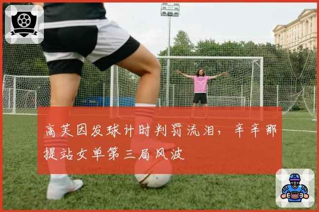 高芙因发球计时判罚流泪，辛辛那提站女单第三局风波
