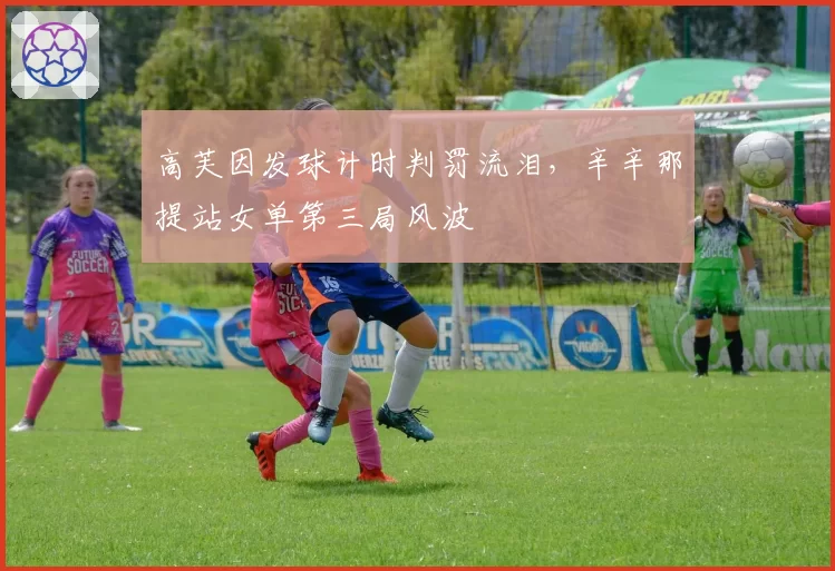 高芙因发球计时判罚流泪,辛辛那提站女单第三局风波
