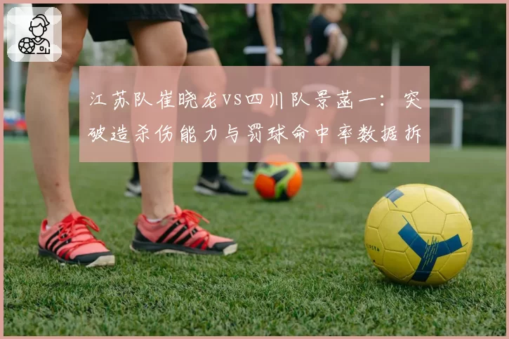 江苏队崔晓龙vs四川队景菡一:突破造杀伤能力与罚球命中率数据拆解
