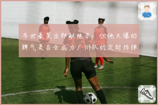 韦世豪复出即献绝杀，但他火爆的脾气是否会成为广州队的定时炸弹？
