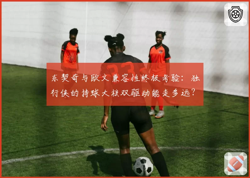 东契奇与欧文兼容性终极考验：独行侠的持球大核双驱动能走多远？