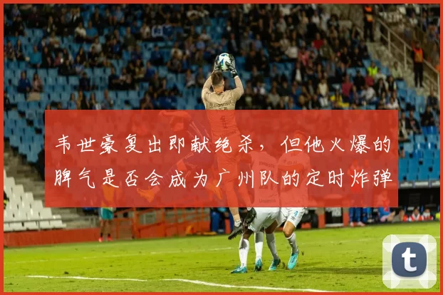 韦世豪复出即献绝杀，但他火爆的脾气是否会成为广州队的定时炸弹？
