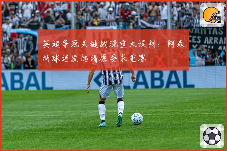 英超争冠关键战现重大误判，阿森纳球迷发起请愿要求重赛