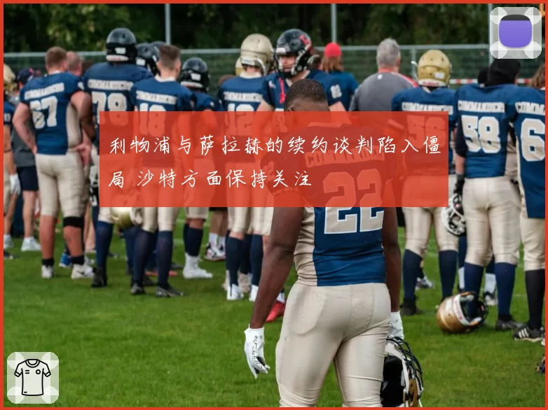 利物浦与萨拉赫的续约谈判陷入僵局 沙特方面保持关注