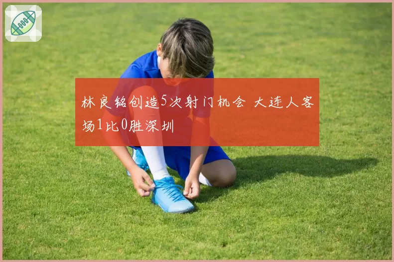 林良铭创造5次射门机会 大连人客场1比0胜深圳