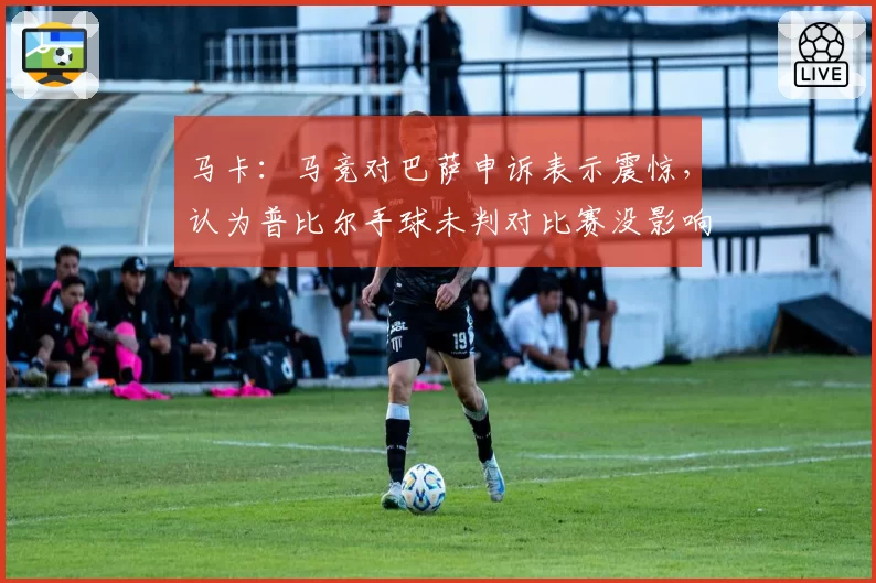 马卡：马竞对巴萨申诉表示震惊，认为普比尔手球未判对比赛没影响