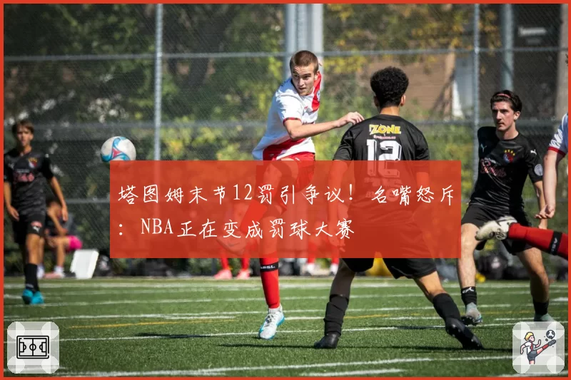 塔图姆末节12罚引争议!名嘴怒斥:NBA正在变成罚球大赛