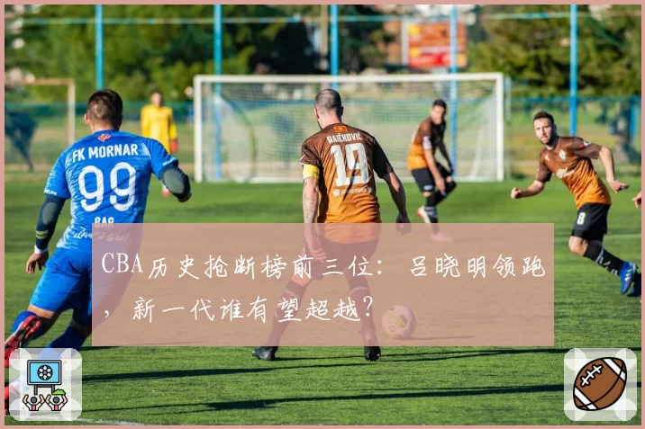 CBA历史抢断榜前三位:吕晓明领跑,新一代谁有望超越?