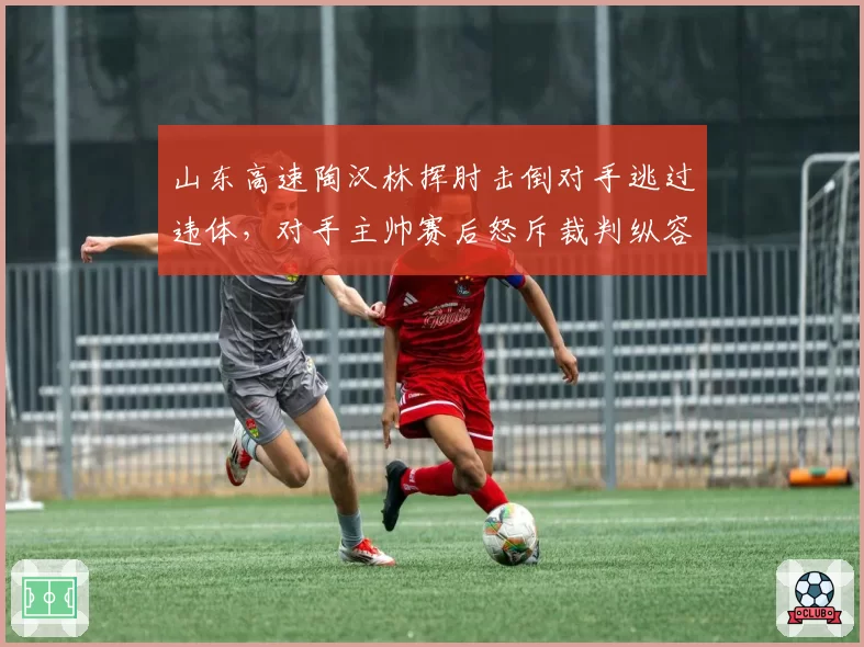 山东高速陶汉林挥肘击倒对手逃过违体，对手主帅赛后怒斥裁判纵容
