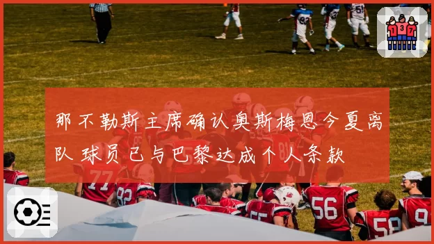 那不勒斯主席确认奥斯梅恩今夏离队 球员已与巴黎达成个人条款