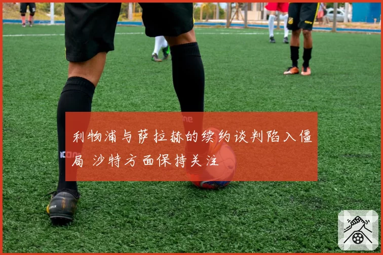 利物浦与萨拉赫的续约谈判陷入僵局 沙特方面保持关注