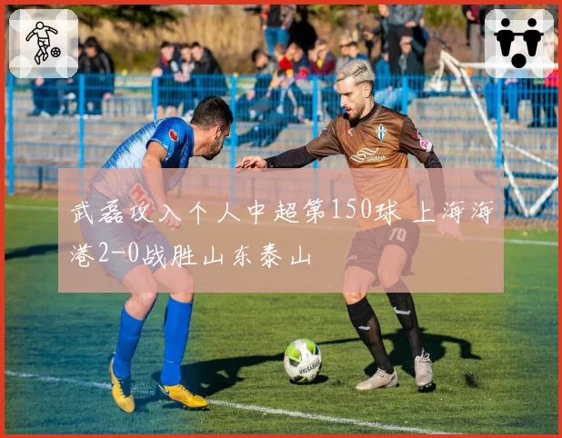 武磊攻入个人中超第150球 上海海港2-0战胜山东泰山