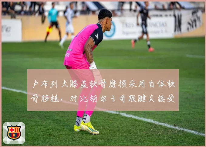 卢布列夫膝盖软骨磨损采用自体软骨移植，对比胡尔卡奇跟腱炎接受冲击波治疗，复出时间表相差一个月