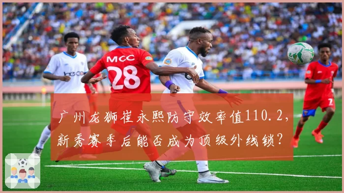 广州龙狮崔永熙防守效率值110.2，新秀赛季后能否成为顶级外线锁？