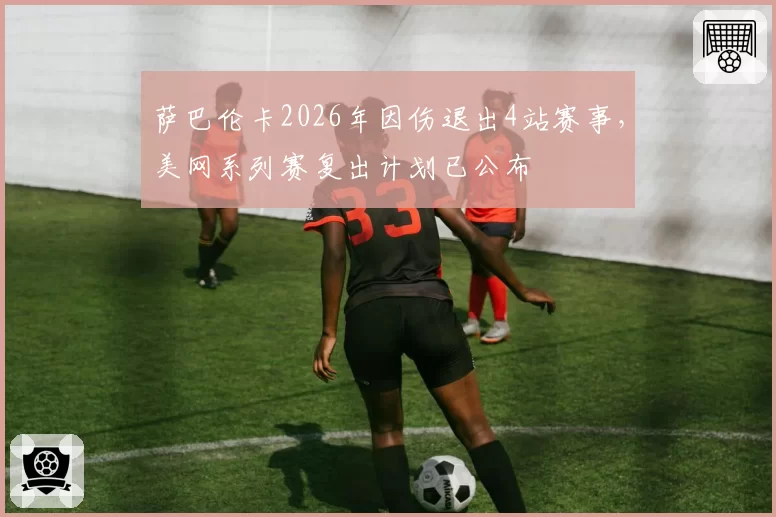 萨巴伦卡2026年因伤退出4站赛事，美网系列赛复出计划已公布