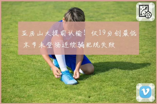 亚历山大提前认输！仅19分创最低 末节未登场连续骗犯规失败